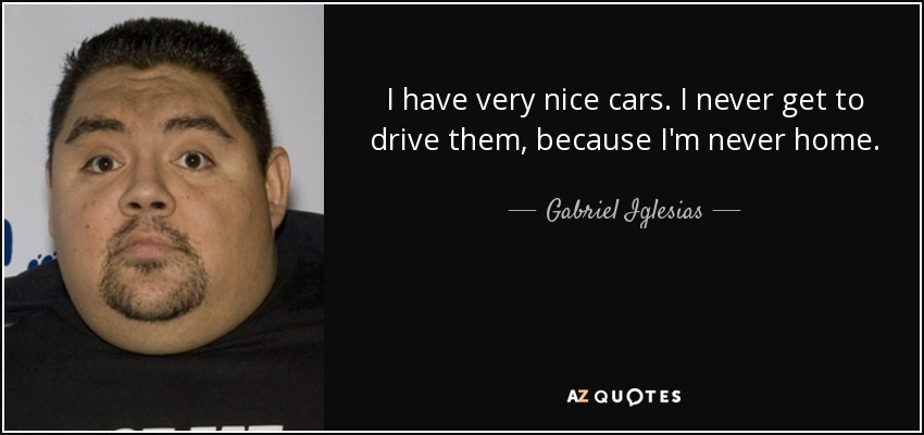I have very nice cars. I never get to drive them, because I'm never home. - Gabriel Iglesias