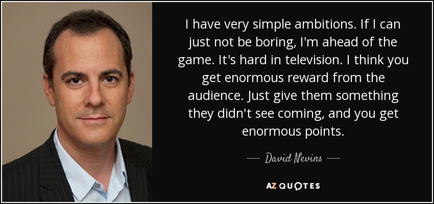 I have very simple ambitions. If I can just not be boring, I'm ahead of the game. It's hard in television. I think you get enormous reward from the audience. Just give them something they didn't see coming, and you get enormous points. - David Nevins