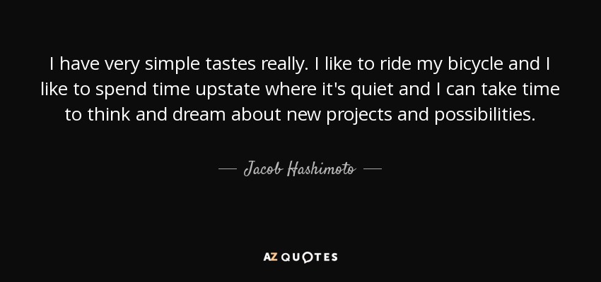 I have very simple tastes really. I like to ride my bicycle and I like to spend time upstate where it's quiet and I can take time to think and dream about new projects and possibilities. - Jacob Hashimoto