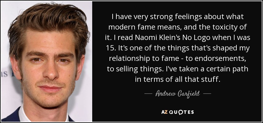 I have very strong feelings about what modern fame means, and the toxicity of it. I read Naomi Klein's No Logo when I was 15. It's one of the things that's shaped my relationship to fame - to endorsements, to selling things. I've taken a certain path in terms of all that stuff. - Andrew Garfield