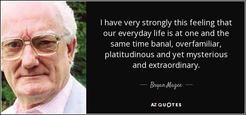 I have very strongly this feeling that our everyday life is at one and the same time banal, overfamiliar, platitudinous and yet mysterious and extraordinary. - Bryan Magee