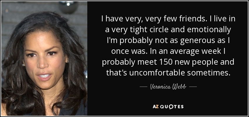 I have very, very few friends. I live in a very tight circle and emotionally I'm probably not as generous as I once was. In an average week I probably meet 150 new people and that's uncomfortable sometimes. - Veronica Webb