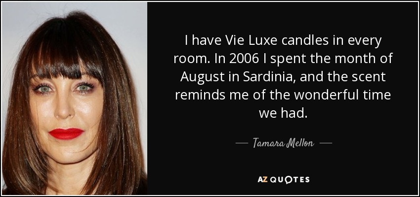 I have Vie Luxe candles in every room. In 2006 I spent the month of August in Sardinia, and the scent reminds me of the wonderful time we had. - Tamara Mellon