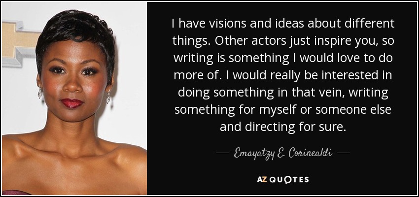 I have visions and ideas about different things. Other actors just inspire you, so writing is something I would love to do more of. I would really be interested in doing something in that vein, writing something for myself or someone else and directing for sure. - Emayatzy E. Corinealdi