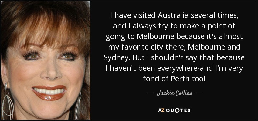 I have visited Australia several times, and I always try to make a point of going to Melbourne because it's almost my favorite city there, Melbourne and Sydney. But I shouldn't say that because I haven't been everywhere-and I'm very fond of Perth too! - Jackie Collins
