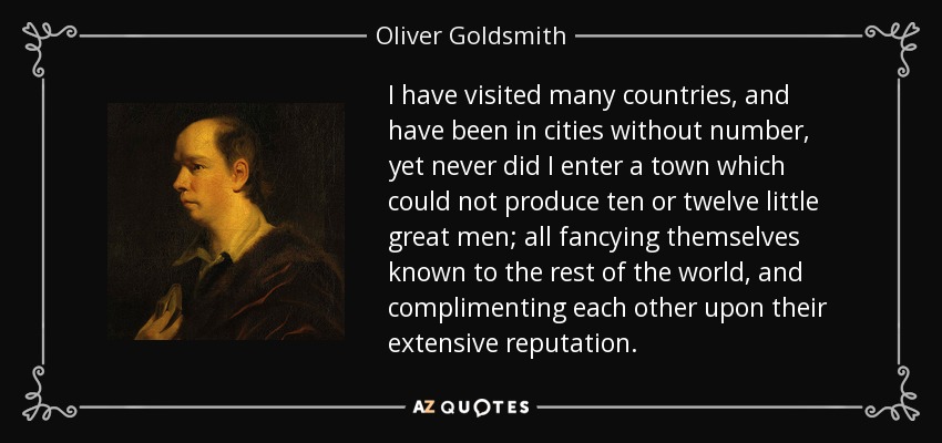 I have visited many countries, and have been in cities without number, yet never did I enter a town which could not produce ten or twelve little great men; all fancying themselves known to the rest of the world, and complimenting each other upon their extensive reputation. - Oliver Goldsmith