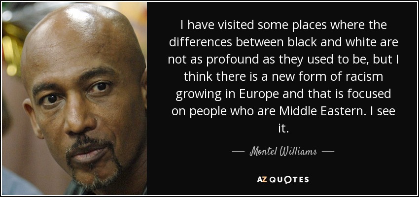 I have visited some places where the differences between black and white are not as profound as they used to be, but I think there is a new form of racism growing in Europe and that is focused on people who are Middle Eastern. I see it. - Montel Williams