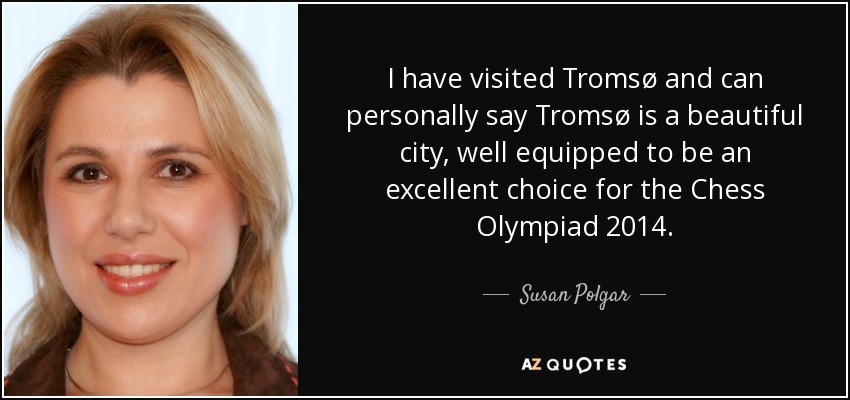 I have visited Tromsø and can personally say Tromsø is a beautiful city, well equipped to be an excellent choice for the Chess Olympiad 2014. - Susan Polgar