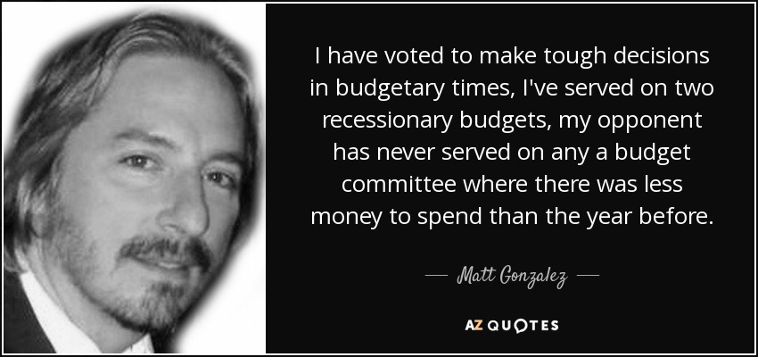 I have voted to make tough decisions in budgetary times, I've served on two recessionary budgets, my opponent has never served on any a budget committee where there was less money to spend than the year before. - Matt Gonzalez