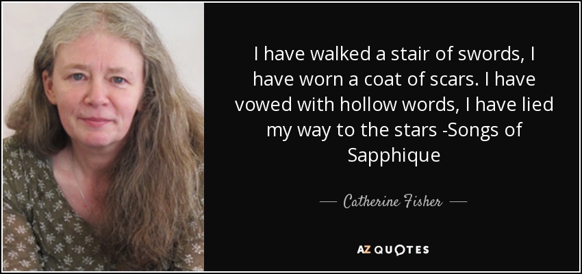 I have walked a stair of swords, I have worn a coat of scars. I have vowed with hollow words, I have lied my way to the stars -Songs of Sapphique - Catherine Fisher