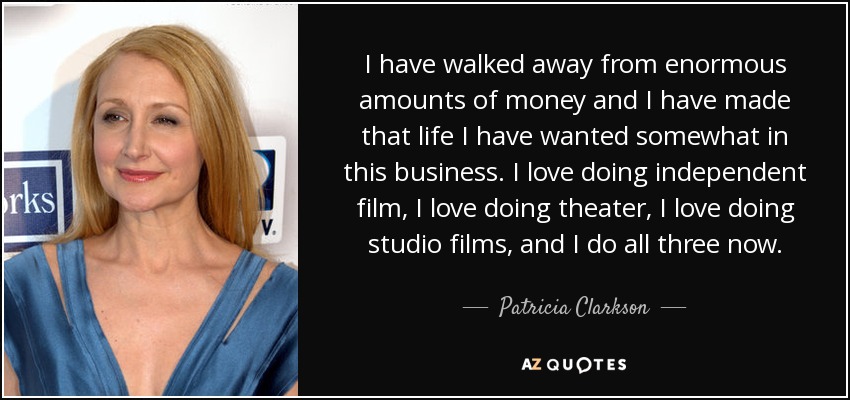 I have walked away from enormous amounts of money and I have made that life I have wanted somewhat in this business. I love doing independent film, I love doing theater, I love doing studio films, and I do all three now. - Patricia Clarkson
