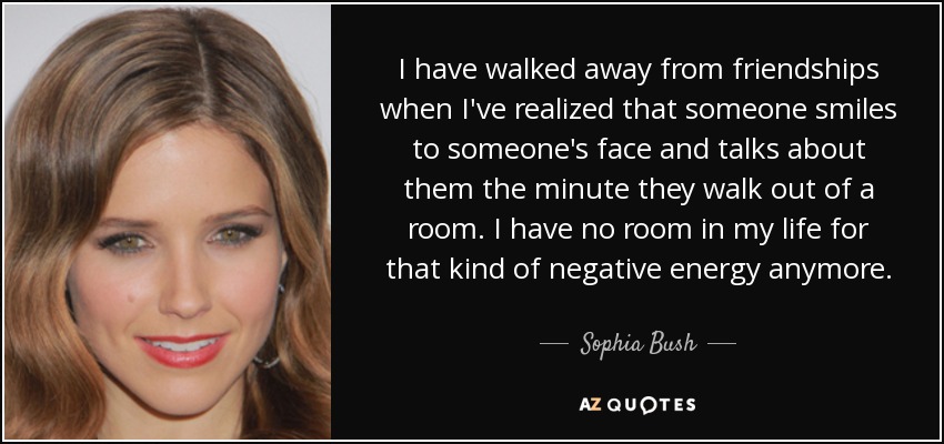 I have walked away from friendships when I've realized that someone smiles to someone's face and talks about them the minute they walk out of a room. I have no room in my life for that kind of negative energy anymore. - Sophia Bush