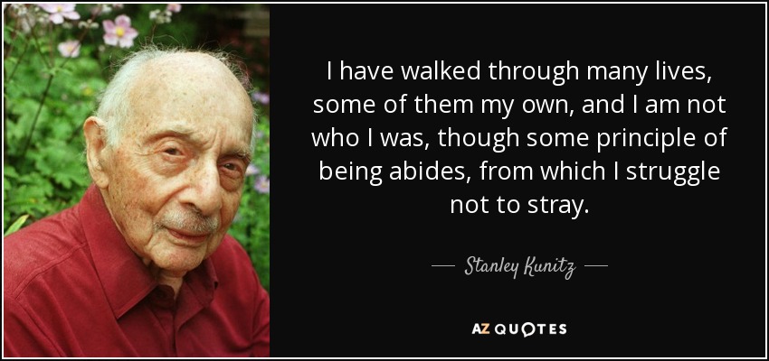 I have walked through many lives, some of them my own, and I am not who I was, though some principle of being abides, from which I struggle not to stray. - Stanley Kunitz