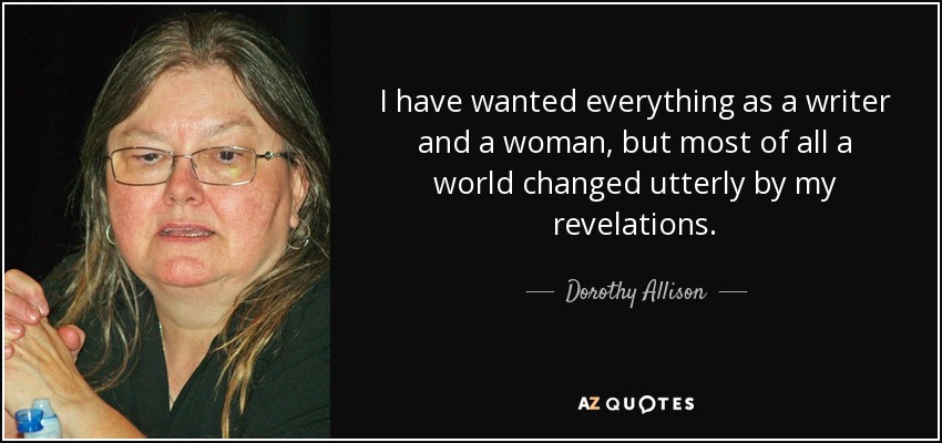 I have wanted everything as a writer and a woman, but most of all a world changed utterly by my revelations. - Dorothy Allison