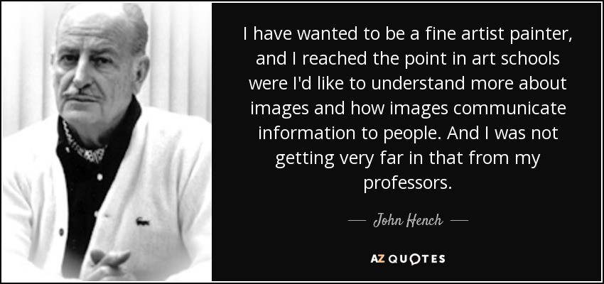 I have wanted to be a fine artist painter, and I reached the point in art schools were I'd like to understand more about images and how images communicate information to people. And I was not getting very far in that from my professors. - John Hench