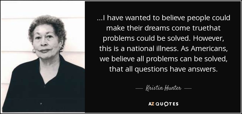 ...I have wanted to believe people could make their dreams come truethat problems could be solved. However, this is a national illness. As Americans, we believe all problems can be solved, that all questions have answers. - Kristin Hunter