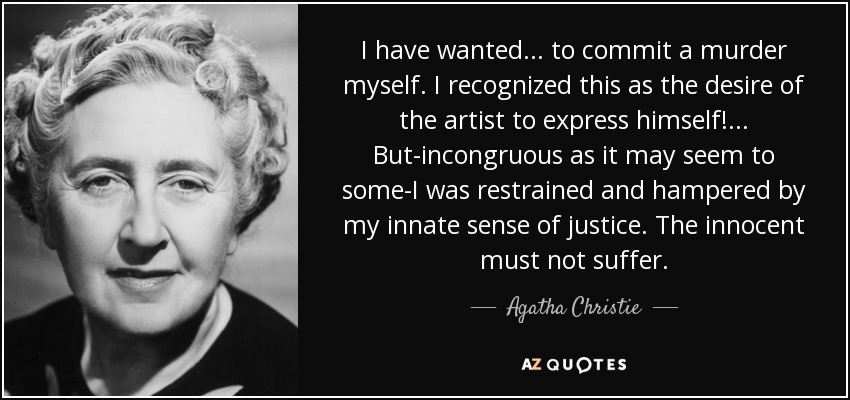 I have wanted . . . to commit a murder myself. I recognized this as the desire of the artist to express himself! . . . But-incongruous as it may seem to some-I was restrained and hampered by my innate sense of justice. The innocent must not suffer. - Agatha Christie