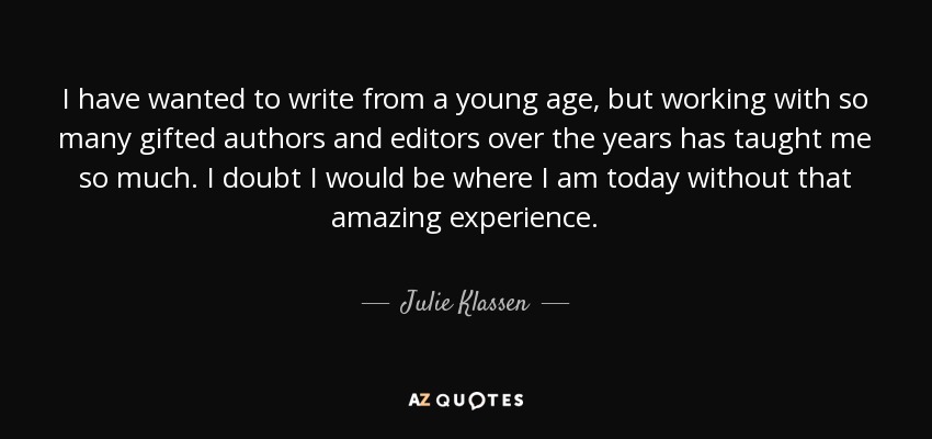 I have wanted to write from a young age, but working with so many gifted authors and editors over the years has taught me so much. I doubt I would be where I am today without that amazing experience. - Julie Klassen