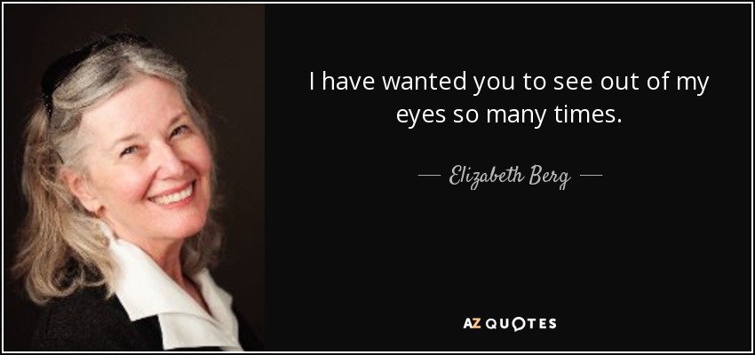I have wanted you to see out of my eyes so many times. - Elizabeth Berg