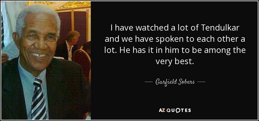 I have watched a lot of Tendulkar and we have spoken to each other a lot. He has it in him to be among the very best. - Garfield Sobers