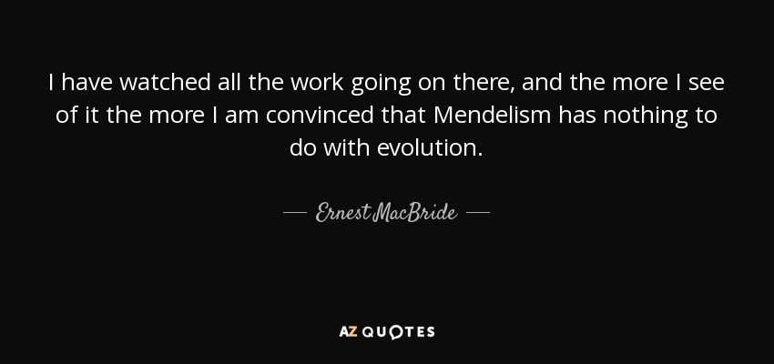 I have watched all the work going on there, and the more I see of it the more I am convinced that Mendelism has nothing to do with evolution. - Ernest MacBride