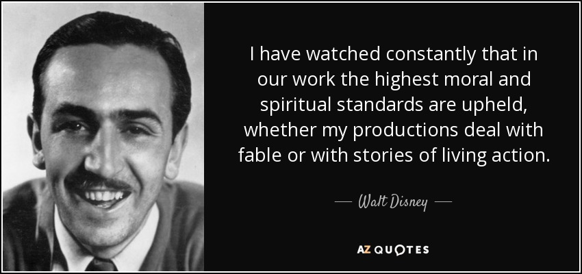 I have watched constantly that in our work the highest moral and spiritual standards are upheld, whether my productions deal with fable or with stories of living action. - Walt Disney