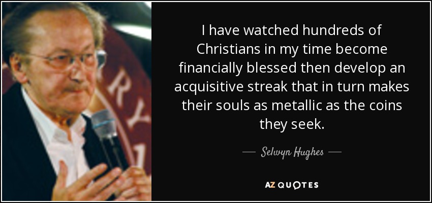I have watched hundreds of Christians in my time become financially blessed then develop an acquisitive streak that in turn makes their souls as metallic as the coins they seek. - Selwyn Hughes
