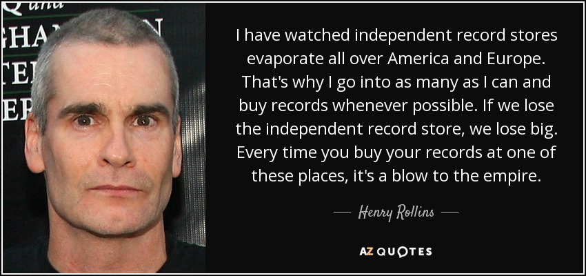I have watched independent record stores evaporate all over America and Europe. That's why I go into as many as I can and buy records whenever possible. If we lose the independent record store, we lose big. Every time you buy your records at one of these places, it's a blow to the empire. - Henry Rollins