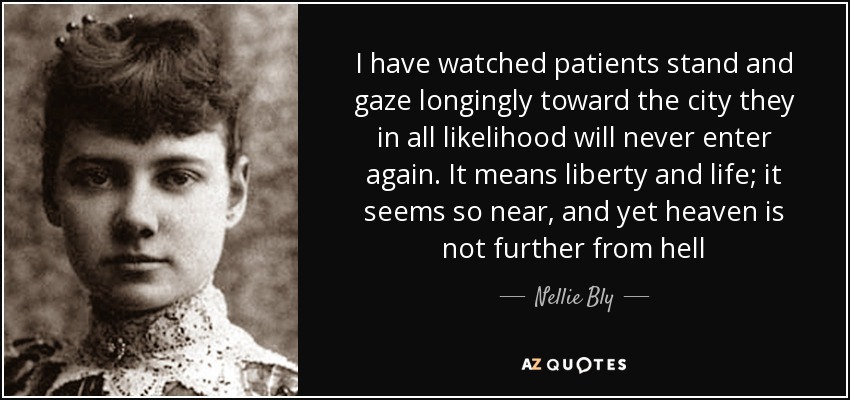 I have watched patients stand and gaze longingly toward the city they in all likelihood will never enter again. It means liberty and life; it seems so near, and yet heaven is not further from hell - Nellie Bly