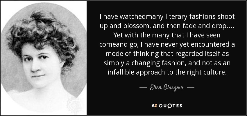 I have watchedmany literary fashions shoot up and blossom, and then fade and drop.... Yet with the many that I have seen comeand go, I have never yet encountered a mode of thinking that regarded itself as simply a changing fashion, and not as an infallible approach to the right culture. - Ellen Glasgow