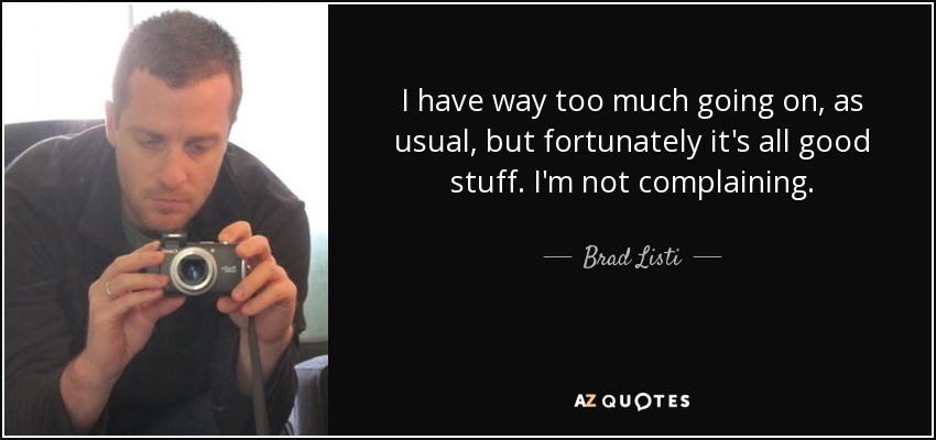 I have way too much going on, as usual, but fortunately it's all good stuff. I'm not complaining. - Brad Listi