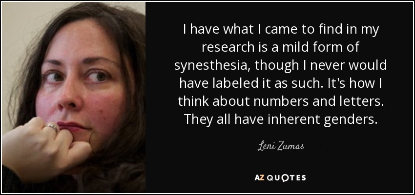 I have what I came to find in my research is a mild form of synesthesia, though I never would have labeled it as such. It's how I think about numbers and letters. They all have inherent genders. - Leni Zumas
