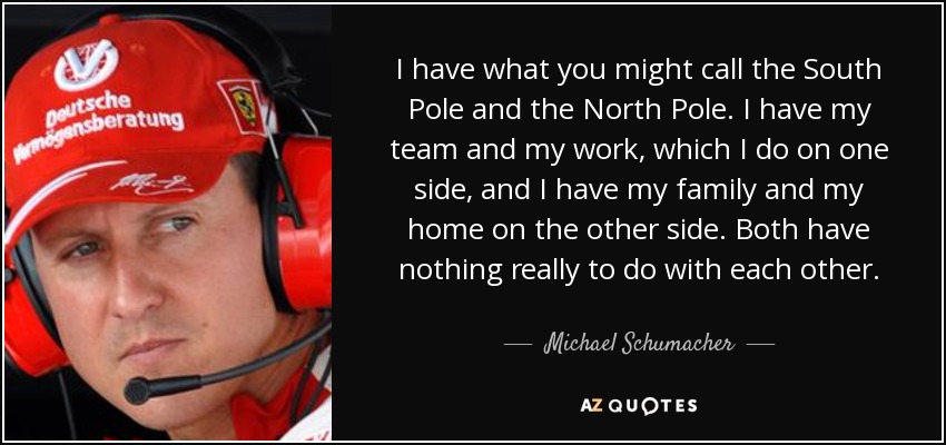 I have what you might call the South Pole and the North Pole. I have my team and my work, which I do on one side, and I have my family and my home on the other side. Both have nothing really to do with each other. - Michael Schumacher