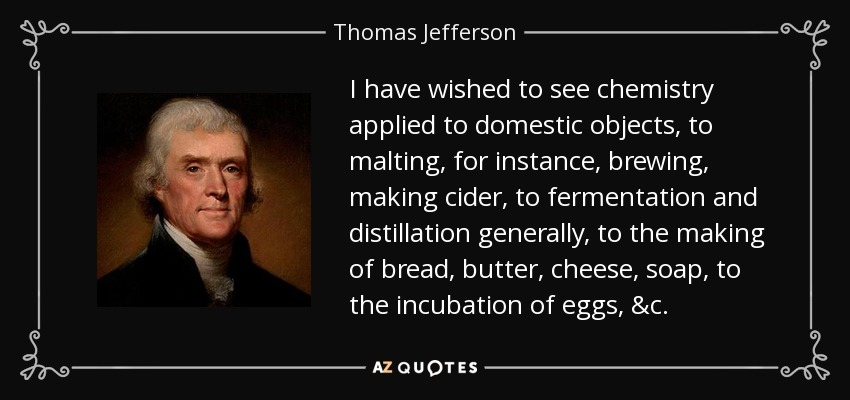 I have wished to see chemistry applied to domestic objects, to malting, for instance, brewing, making cider, to fermentation and distillation generally, to the making of bread, butter, cheese, soap, to the incubation of eggs, &c. - Thomas Jefferson