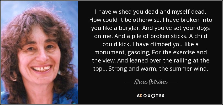 I have wished you dead and myself dead. How could it be otherwise. I have broken into you like a burglar. And you've set your dogs on me. And a pile of broken sticks. A child could kick. I have climbed you like a monument, gasoing, For the exercise and the view, And leaned over the railing at the top... Strong and warm, the summer wind. - Alicia Ostriker