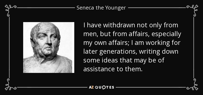 I have withdrawn not only from men, but from affairs, especially my own affairs; I am working for later generations, writing down some ideas that may be of assistance to them. - Seneca the Younger