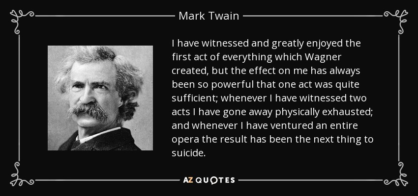 I have witnessed and greatly enjoyed the first act of everything which Wagner created, but the effect on me has always been so powerful that one act was quite sufficient; whenever I have witnessed two acts I have gone away physically exhausted; and whenever I have ventured an entire opera the result has been the next thing to suicide. - Mark Twain