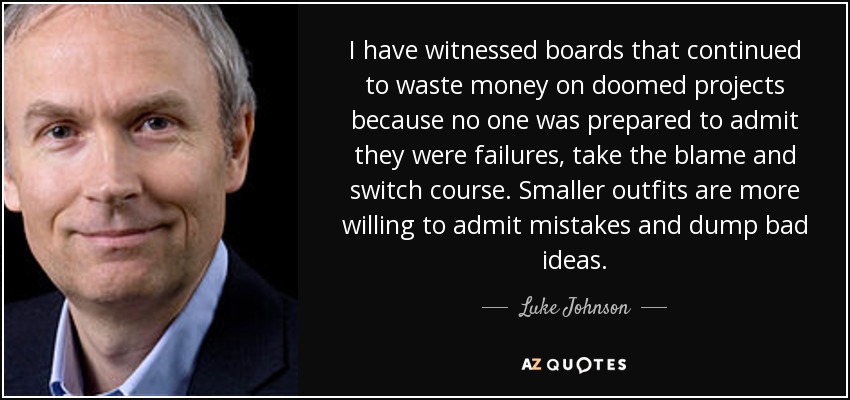 I have witnessed boards that continued to waste money on doomed projects because no one was prepared to admit they were failures, take the blame and switch course. Smaller outfits are more willing to admit mistakes and dump bad ideas. - Luke Johnson
