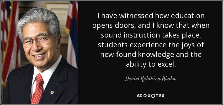 I have witnessed how education opens doors, and I know that when sound instruction takes place, students experience the joys of new-found knowledge and the ability to excel. - Daniel Kahikina Akaka