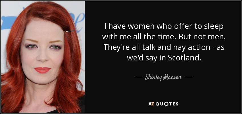 I have women who offer to sleep with me all the time. But not men. They're all talk and nay action - as we'd say in Scotland. - Shirley Manson