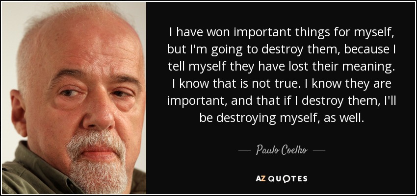 I have won important things for myself, but I'm going to destroy them, because I tell myself they have lost their meaning. I know that is not true. I know they are important, and that if I destroy them, I'll be destroying myself, as well. - Paulo Coelho