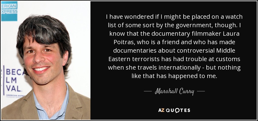 I have wondered if I might be placed on a watch list of some sort by the government, though. I know that the documentary filmmaker Laura Poitras, who is a friend and who has made documentaries about controversial Middle Eastern terrorists has had trouble at customs when she travels internationally - but nothing like that has happened to me. - Marshall Curry