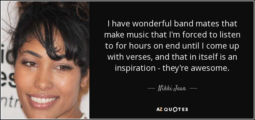 I have wonderful band mates that make music that I'm forced to listen to for hours on end until I come up with verses, and that in itself is an inspiration - they're awesome. - Nikki Jean