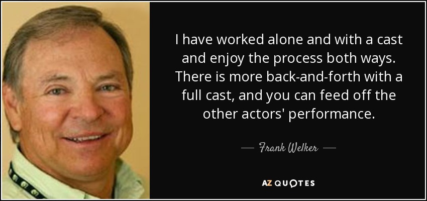 I have worked alone and with a cast and enjoy the process both ways. There is more back-and-forth with a full cast, and you can feed off the other actors' performance. - Frank Welker