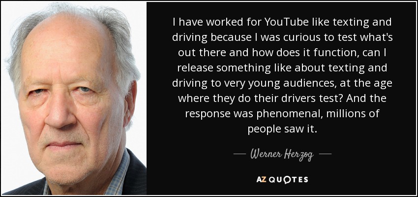 I have worked for YouTube like texting and driving because I was curious to test what's out there and how does it function, can I release something like about texting and driving to very young audiences, at the age where they do their drivers test? And the response was phenomenal, millions of people saw it. - Werner Herzog