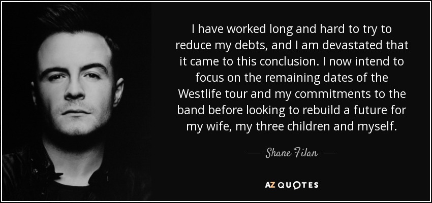 I have worked long and hard to try to reduce my debts, and I am devastated that it came to this conclusion. I now intend to focus on the remaining dates of the Westlife tour and my commitments to the band before looking to rebuild a future for my wife, my three children and myself. - Shane Filan