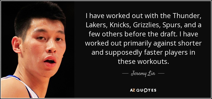 I have worked out with the Thunder, Lakers, Knicks, Grizzlies, Spurs, and a few others before the draft. I have worked out primarily against shorter and supposedly faster players in these workouts. - Jeremy Lin