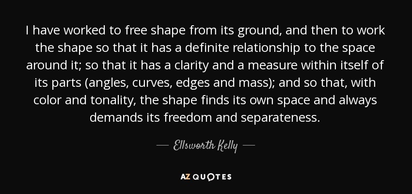 I have worked to free shape from its ground, and then to work the shape so that it has a definite relationship to the space around it; so that it has a clarity and a measure within itself of its parts (angles, curves, edges and mass); and so that, with color and tonality, the shape finds its own space and always demands its freedom and separateness. - Ellsworth Kelly