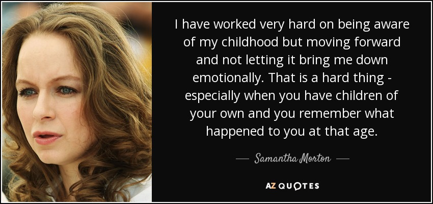 I have worked very hard on being aware of my childhood but moving forward and not letting it bring me down emotionally. That is a hard thing - especially when you have children of your own and you remember what happened to you at that age. - Samantha Morton