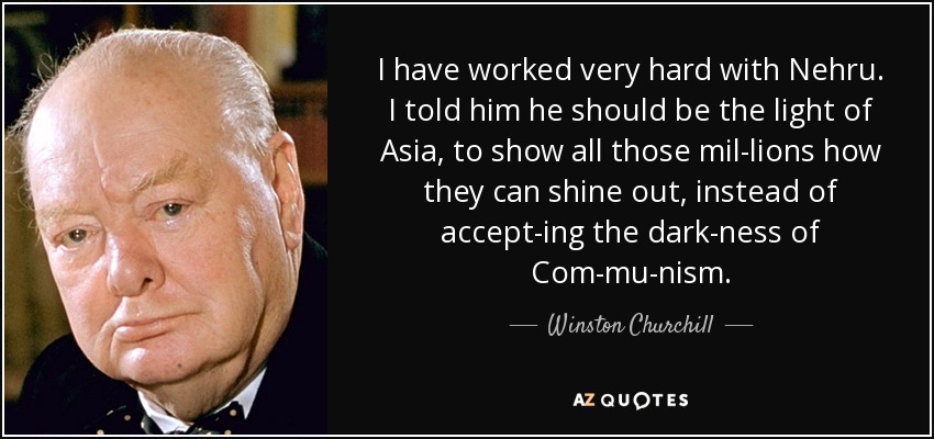 I have worked very hard with Nehru. I told him he should be the light of Asia, to show all those mil­lions how they can shine out, instead of accept­ing the dark­ness of Com­mu­nism. - Winston Churchill